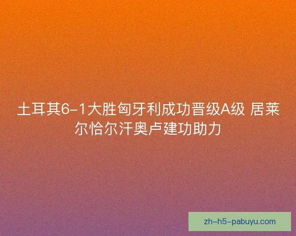 土耳其6-1大胜匈牙利成功晋级A级 居莱尔恰尔汗奥卢建功助力